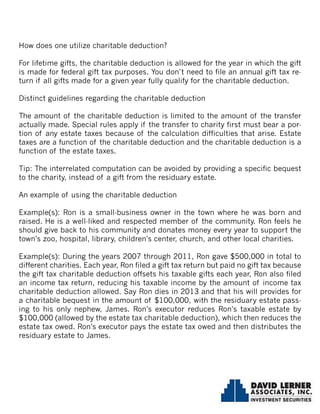 How does one utilize charitable deduction?
For lifetime gifts, the charitable deduction is allowed for the year in which the gift
is made for federal gift tax purposes. You don’t need to file an annual gift tax re-
turn if all gifts made for a given year fully qualify for the charitable deduction.
Distinct guidelines regarding the charitable deduction
The amount of the charitable deduction is limited to the amount of the transfer
actually made. Special rules apply if the transfer to charity first must bear a por-
tion of any estate taxes because of the calculation difficulties that arise. Estate
taxes are a function of the charitable deduction and the charitable deduction is a
function of the estate taxes.
Tip: The interrelated computation can be avoided by providing a specific bequest
to the charity, instead of a gift from the residuary estate.
An example of using the charitable deduction
Example(s): Ron is a small-business owner in the town where he was born and
raised. He is a well-liked and respected member of the community. Ron feels he
should give back to his community and donates money every year to support the
town’s zoo, hospital, library, children’s center, church, and other local charities.
Example(s): During the years 2007 through 2011, Ron gave $500,000 in total to
different charities. Each year, Ron filed a gift tax return but paid no gift tax because
the gift tax charitable deduction offsets his taxable gifts each year, Ron also filed
an income tax return, reducing his taxable income by the amount of income tax
charitable deduction allowed. Say Ron dies in 2013 and that his will provides for
a charitable bequest in the amount of $100,000, with the residuary estate pass-
ing to his only nephew, James. Ron’s executor reduces Ron’s taxable estate by
$100,000 (allowed by the estate tax charitable deduction), which then reduces the
estate tax owed. Ron’s executor pays the estate tax owed and then distributes the
residuary estate to James.
 