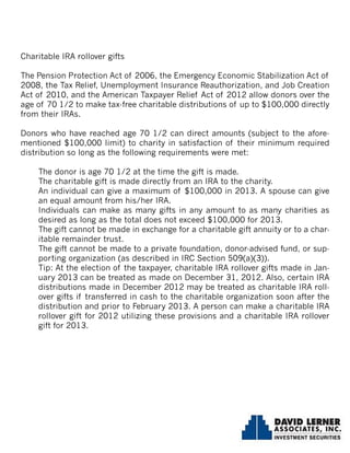Charitable IRA rollover gifts
The Pension Protection Act of 2006, the Emergency Economic Stabilization Act of
2008, the Tax Relief, Unemployment Insurance Reauthorization, and Job Creation
Act of 2010, and the American Taxpayer Relief Act of 2012 allow donors over the
age of 70 1/2 to make tax-free charitable distributions of up to $100,000 directly
from their IRAs.
Donors who have reached age 70 1/2 can direct amounts (subject to the afore-
mentioned $100,000 limit) to charity in satisfaction of their minimum required
distribution so long as the following requirements were met:
The donor is age 70 1/2 at the time the gift is made.
The charitable gift is made directly from an IRA to the charity.
An individual can give a maximum of $100,000 in 2013. A spouse can give
an equal amount from his/her IRA.
Individuals can make as many gifts in any amount to as many charities as
desired as long as the total does not exceed $100,000 for 2013.
The gift cannot be made in exchange for a charitable gift annuity or to a char-
itable remainder trust.
The gift cannot be made to a private foundation, donor-advised fund, or sup-
porting organization (as described in IRC Section 509(a)(3)).
Tip: At the election of the taxpayer, charitable IRA rollover gifts made in Jan-
uary 2013 can be treated as made on December 31, 2012. Also, certain IRA
distributions made in December 2012 may be treated as charitable IRA roll-
over gifts if transferred in cash to the charitable organization soon after the
distribution and prior to February 2013. A person can make a charitable IRA
rollover gift for 2012 utilizing these provisions and a charitable IRA rollover
gift for 2013.
 