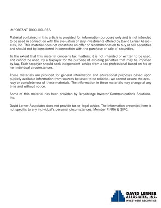 IMPORTANT DISCLOSURES
Material contained in this article is provided for information purposes only and is not intended
to be used in connection with the evaluation of any investments offered by David Lerner Associ-
ates, Inc. This material does not constitute an offer or recommendation to buy or sell securities
and should not be considered in connection with the purchase or sale of securities.
To the extent that this material concerns tax matters, it is not intended or written to be used,
and cannot be used, by a taxpayer for the purpose of avoiding penalties that may be imposed
by law. Each taxpayer should seek independent advice from a tax professional based on his or
her individual circumstances.
These materials are provided for general information and educational purposes based upon
publicly available information from sources believed to be reliable-- we cannot assure the accu-
racy or completeness of these materials. The information in these materials may change at any
time and without notice.
Some of this material has been provided by Broadridge Investor Communications Solutions,
Inc.
David Lerner Associates does not provide tax or legal advice. The information presented here is
not specific to any individual’s personal circumstances. Member FINRA & SIPC.
 