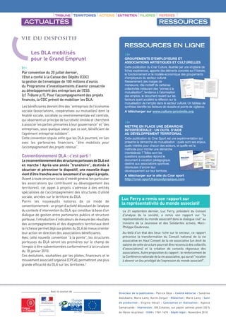 TRIBUNE TERRITOIRES              ACTIONS    ENTRETIEN       FILIÈRES        REPÈRES

 ACTUALITÉS                                                                                         RESSOURCES

Vie du dispositif
                                                                        RESSOURCES EN LIGNE
      Les DLA mobilisés                                                 ›››
      pour le Grand Emprunt                                             GROUPEMENTS D’EMPLOYEURS ET
                                                                        ASSOCIATIONS ARTISTIQUES ET CULTURELLES
›››                                                                     Cette publication du Cnar Culture, illustrée par une vingtaine de
                                                                        fiches expériences, apporte des éléments concrets sur l’histoire,
Par convention du 20 juillet dernier,                                   le fonctionnement et le modèle économique des groupements
l’Etat a confié à la Caisse des Dépôts (CDC)                            d’employeurs du secteur culturel.
la gestion de l’enveloppe de 100 millions d’euros                       Resserrement des marges de
du Programme d’investissements d’avenir consacrée                       manœuvre, rôle incitatif de certaines
                                                                        collectivités instaurant des “primes à la
au développement des entreprises de l’ESS                               mutualisation”, tendance à l’atomisation
(cf. Tribune p.1). Pour l’accompagnement des projets                    des emplois, le document revient sur les
financés, la CDC prévoit de mobiliser les DLA.                          facteurs ayant accéléré la réflexion sur la
                                                                        mutualisation de l’emploi dans le secteur culturel. Un tableau de
Les bénéficiaires devront être des “entreprises de l’économie           synthèse identifie les facteurs de réussite et points de vigilance.
sociale (associations, coopératives ou mutuelles) dont la               A télécharger sur www.culture-proximite.org
finalité sociale, sociétale ou environnementale est centrale,
qui observent un principe de lucrativité limitée et cherchent
à associer les parties prenantes à leur gouvernance” et “des            ›››
                                                                        METTRE EN PLACE UNE DÉMARCHE
entreprises, sous quelque statut que ce soit, bénéficiant de            INTERFÉDÉRALE : UN OUTIL D’AIDE
l’agrément entreprise solidaire”.                                       AU DÉVELOPPEMENT TERRITORIAL
Cette convention stipule enfin que les DLA pourront, en lien            Cette publication du Cnar Sport est une expérimentation qui
avec les partenaires financiers, “être mobilisés pour                   présente la démarche de mutualisation : quels sont ses enjeux,
l’accompagnement des projets retenus”.                                  quels intérêts pour chacun des acteurs, et quelle est la
                                                                        méthode pour monter une démarche
                                                                        interfédérale ? Telles sont les
Conventionnement DLA : c’est parti !                                    questions auxquelles répond le
Le reconventionnement des structures porteuses de DLA est               document à vocation pédagogique,
en marche ! Après une année “transitoire”, destinée à                   destiné aux associations sportives
                                                                        désireuses d’ancrer leur
sécuriser et pérenniser le dispositif, une nouvelle étape               développement sur leur territoire.
vient d’être franchie avec le lancement d’un appel à projets.           A télécharger sur le site du Cnar sport
Ouvert à toute structure locale d’intérêt général (en particulier       http://cnar-sport.franceolympique.com
les associations qui contribuent au développement des
territoires), cet appel à projets s’adresse à des entités
spécialistes de l’accompagnement des structures d’utilité
sociale, ancrées sur le territoire du DLA.
                                                                      Luc Ferry a remis son rapport sur
Parmi les nouveautés notoires de ce mode de
conventionnement : un projet d’activité découlant de l’analyse
                                                                      la représentativité du monde associatif
du contexte d’intervention du DLA, qui constitue la base d’un         Le 21 septembre dernier, Luc Ferry, président du Conseil
dialogue de gestion entre partenaires publics et structure            d'analyse de la société, a remis son rapport sur "la
porteuse, l’introduction d’indicateurs de mesure des résultats        représentativité du monde associatif dans le dialogue civil" au
des accompagnements et des diagnostics territoriaux dont              ministre de la Jeunesse et des Solidarités actives, Marc-
la richesse permet déjà aux pilotes du DLA de mieux orienter          Philippe Daubresse.
leur action en direction des associations bénéficiaires.              Au-delà d’un état des lieux riche sur le secteur, ce rapport
Avec cette nouvelle convention “à la pointe”, les structures          préconise la transformation du Conseil national de la vie
porteuses du DLA seront les premières sur le champ de                 associative en Haut Conseil de la vie associative (un droit de
                                                                      saisine de cette structure pourrait être reconnu à des collectifs
l’emploi à être subventionnées conformément à la circulaire
                                                                      d'associations) et la création de conseils régionaux des
du 18 janvier 2010.                                                   associations. Autre proposition du rapport : le renforcement de
Ces évolutions, souhaitées par les pilotes, financeurs et le          la Conférence nationale de la vie associative, qui aurait "vocation
mouvement associatif organisé (CPCA), permettront une plus            à devenir un lieu privilégié de l'expression du monde associatif".
grande efficacité du DLA sur les territoires !




                     Avec le soutien de
                                                                    Directeur de la publication : Patrick Gèze - Comité éditorial : Sandrine
                                                                    Aboubadra, Marie Lamy, Karim Zerguit - Rédaction : Marie Lamy - Suivi
                                                                    de production : Virginie Hérail - Conception et réalisation : Agence
                                                                    Samarcande - Impression : BB Création, sur papier satimat green (50 %
                                                                    de fibres recyclées) - ISSN : 1969-167X - Dépôt légal : Novembre 2010
 