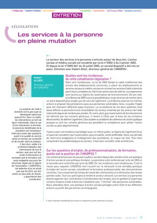 ›››



                                                                  Quelles sont les incidences
                                         Le secteur des services à la personne s’articule autour de deux lois. L’action




                                                                  de cette cohabitation législative ?
                                         sociale et médico-sociale est encadrée par la loi n°2002-2 du 2 janvier 2002.
                                         Et depuis la loi n°2005-841 du 26 juillet 2005, un second dispositif a été mis en
                                         place. Entretien avec Hubert Allier, directeur général de l’UNIOPSS1.


                          Hubert
                          ALLIER,
                                                             Elles sont nombreuses. La loi de 2002 élargit le cadre traditionnel des
                          Directeur général                  actions des établissements concernés, à savoir les établissements et
                          de l’UNIOPSS                       services sociaux et médico-sociaux en incluant les services d’aide à domicile
                                                             parmi leurs compétences. Parmi les autres axes de cette loi, ces organismes
TRIBUNE TERRITOIRES                    ACTIONS                                       FILIÈRES         REPÈRES           ACTUALITÉS                 RESSOURCES




                                                             sont soumis au régime de l’autorisation de fonctionnement. De son côté,
                                                  ENTRETIEN




                                                             la loi Borloo de 2005 ouvre la possibilité pour toute structure de rentrer dans
                                         un autre dispositif plus souple, qui est celui de l’agrément. La loi Borloo autorise ces mêmes
                                         acteurs à proposer des prestations aussi aux personnes vulnérables. Ainsi, ce public fragile
législation




                                         peut voir intervenir différents types d’acteurs. La co-existence de ces deux systèmes rend
                                         assez difficile la poursuite d’une consolidation du secteur entamée par les acteurs de l’aide
                                         à domicile depuis de nombreuses années. En outre, alors que l’autorisation de fonctionnement
       Les services à la personne




                                         est délivrée par les conseils généraux, il revient à l’Etat, par le biais de ses échelons
                                         déconcentrés, de délivrer l’agrément. Cela soulève un problème de cohérence de l’action publique
       en pleine mutation




                                         puisque ce sont les conseils généraux qui possèdent la compétence pour piloter l’action
                                         sociale au plan départemental.




                                         Sur les questions d’emploi, de professionnalisation, de formation,
                                         Il peut y avoir une tendance à privilégier pour un même public, le régime de l’agrément là où




                                         quelle est la position de l’UNIOPSS ?
                                         on pourrait considérer que l’autorisation, plus encadrée, serait préférable. Dans une période
                                         de restriction budgétaire et d’allégement des procédures, le risque est réel. Pour bien
                                         comprendre les problématiques du secteur, il faut bien connaître cette architecture.




                                         Les actions promues par les pouvoirs publics oscillent depuis des années entre une politique
                                         d’action sociale et une politique d’emploi. La première a été renforcée par la loi de 2002 et
                                         la seconde sera confirmée par la loi de 2005. Or, les incidences sont nombreuses. C’est la
                                         raison pour laquelle l’UNIOPSS met l’accent sur la nécessité d’une véritable politique
                                         d’emploi de l’action sociale, considérant la formation professionnelle, des rémunérations
                                         correctes, l’accroissement du temps de travail des intervenants et la diminution des temps
                                         partiels subis. Tout ceci participera à rendre le secteur attractif. Les services à la personne
                                         doivent apporter leur contribution à l’amélioration de l’emploi, tout en gardant à l’esprit que
                                         certains emplois d’aide à domicile cohabitent avec “l’intimité” des personnes vulnérables.
                                         Nous attendons donc une politique d’action sociale partagée entre l’Etat et les différents
                                         acteurs au profit des personnes accompagnées.
          Le système de l’aide à
   domicile voit le gré à gré se
           développer beaucoup
   aujourd’hui. Dans ce cadre,
    les interventions se font de
façon individuelle. Dans le cas
 d’une intervention à domicile,
 la personne bénéficiaire de la
     prestation est l’employeur.
Cela peut poser des questions
   quant à la qualité du service
rendu en termes de continuité




                                         1. Union nationale interfédérale des œuvres et organismes privés sanitaires et sociaux.
et de soutien dans la pratique.
           Il faut donc veiller à la
        professionnalisation des
          intervenants de tout le
      secteur, quel que soit leur
         mode d’intervention et
souhaiter que la formation soit
  aussi exigeante que pour les
structures régies par le régime
de l’autorisation. L’UNIOPSS y
     est attentive et je ne doute
      pas que les DLA, par leur
 action au plus près du terrain,
                y apporteront leur
                     contribution.




                                                                                                           D L A   &   T E R R I T O I R E S   -   J U I N   2 0 1 1   5
 