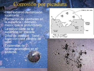 :
 Caso extremo de corrosión
localizada.
 Formación de cavidades en
la superficie ( diámetro
menor que la profundidad).
 La mayor parte de la
superficie no atacada.
 Dìficil de detectar . Tiene
lugar con poca pérdida de
peso.
 Existencias de
heterogeneidades en el
sistema.
Corrosión por picadura
 