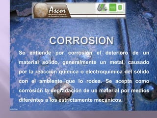 Se entiende por corrosión el deterioro de un
material sólido, generalmente un metal, causado
por la reacción química o electroquímica del sólido
con el ambiente que lo rodea. Se acepta como
corrosión la degradación de un material por medios
diferentes a los estrictamente mecánicos.
 
