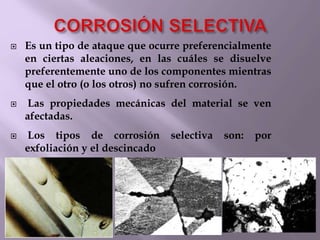  Es un tipo de ataque que ocurre preferencialmente
en ciertas aleaciones, en las cuáles se disuelve
preferentemente uno de los componentes mientras
que el otro (o los otros) no sufren corrosión.
 Las propiedades mecánicas del material se ven
afectadas.
 Los tipos de corrosión selectiva son: por
exfoliación y el descincado
 