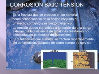 CORROSION BAJO TENSION
 Es la fractura que se produce en un material
como consecuencia de la acción conjunta de
un medio corrosivo y esfuerzo mecánico.
 La tensión puede ser debida a la acción de una carga
externa o a la existencia de tensiones residuales no
eliminadas en el proceso de fabricación.
 El resultado es que el metal se fractura repentinamente,
sin deformación, después de cierto tiempo de servicio.
 