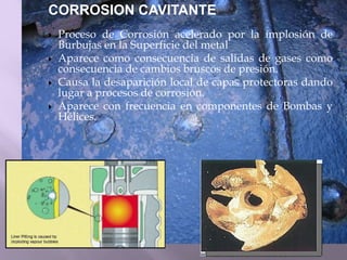 CORROSION CAVITANTE
 Proceso de Corrosión acelerado por la implosión de
Burbujas en la Superficie del metal
 Aparece como consecuencia de salidas de gases como
consecuencia de cambios bruscos de presión.
 Causa la desaparición local de capas protectoras dando
lugar a procesos de corrosión.
 Aparece con frecuencia en componentes de Bombas y
Hélices.
 