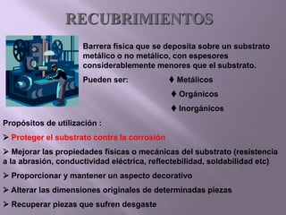 RECUBRIMIENTOS
Barrera física que se deposita sobre un substrato
metálico o no metálico, con espesores
considerablemente menores que el substrato.
Pueden ser:  Metálicos
 Orgánicos
 Inorgánicos
Propósitos de utilización :
 Proteger el substrato contra la corrosión
 Mejorar las propiedades físicas o mecánicas del substrato (resistencia
a la abrasión, conductividad eléctrica, reflectebilidad, soldabilidad etc)
 Proporcionar y mantener un aspecto decorativo
 Alterar las dimensiones originales de determinadas piezas
 Recuperar piezas que sufren desgaste
 