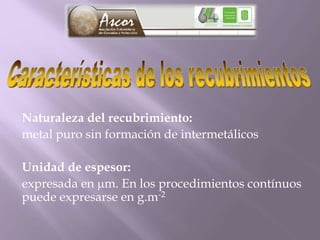 Naturaleza del recubrimiento:
metal puro sin formación de intermetálicos
Unidad de espesor:
expresada en m. En los procedimientos contínuos
puede expresarse en g.m-2
 