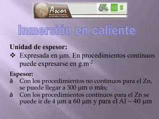 Unidad de espesor:
 Expresada en m. En procedimientos contínuos
puede expresarse en g.m-2
Espesor:
å Con los procedimientos no continuos para el Zn,
se puede llegar a 300 m o más;
å Con los procedimientos contínuos para el Zn se
puede ir de 4 m a 60 m y para el Al ~ 40 m
 