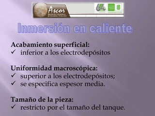 Acabamiento superficial:
 inferior a los electrodepósitos
Uniformidad macroscópica:
 superior a los electrodepósitos;
 se especifica espesor media.
Tamaño de la pieza:
 restricto por el tamaño del tanque.
 