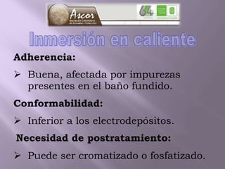 Adherencia:
 Buena, afectada por impurezas
presentes en el baño fundido.
Conformabilidad:
 Inferior a los electrodepósitos.
Necesidad de postratamiento:
 Puede ser cromatizado o fosfatizado.
 