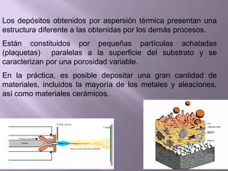Los depósitos obtenidos por aspersión térmica presentan una
estructura diferente a las obtenidas por los demás procesos.
Están constituidos por pequeñas partículas achatadas
(plaquetas) paralelas a la superficie del substrato y se
caracterizan por una porosidad variable.
En la práctica, es posible depositar una gran cantidad de
materiales, incluidos la mayoría de los metales y aleaciones,
así como materiales cerámicos.
 