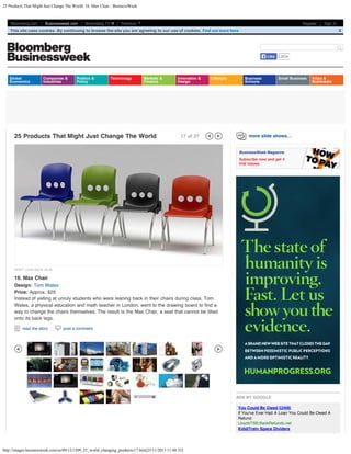 25 Products That Might Just Change The World: 16. Max Chair - BusinessWeek

Bloomberg.com

Businessweek.com

Bloomberg TV

Premium

Register

Sign In

This site uses cookies. By continuing to browse the site you are agreeing to our use of cookies.

X

Search
Like

Global
Economics

Companies &
Industries

Politics &
Policy

Technology

Markets &
Finance

25 Products That Might Just Change The World

Innovation &
Design

Lifestyle

17 of 27

Business
Schools

263k

Small Business

Video &
Multimedia

more slide shows…
BusinessWeek Magazine
Subscribe now and get 4
trial issues

DON'T LEAN BACK (DLB)

16. Max Chair

Design: Tom Wates
Price: Approx. $25
Instead of yelling at unruly students who were leaning back in their chairs during class, Tom
Wates, a physical education and math teacher in London, went to the drawing board to find a
way to change the chairs themselves. The result is the Max Chair, a seat that cannot be tilted
onto its back legs.
read the story

post a comment

ADS BY GOOGLE
You Could Be Owed £2400
If You've Ever Had A Loan You Could Be Owed A
Refund
LloydsTSB.BankRefunds.net
KiddiTrain Space Dividers

http://images.businessweek.com/ss/09/12/1209_25_world_changing_products/17.htm[25/11/2013 11:48:32]

 