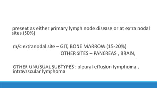 present as either primary lymph node disease or at extra nodal
sites (50%)
m/c extranodal site – GIT, BONE MARROW (15-20%)
OTHER SITES – PANCREAS , BRAIN,
OTHER UNUSUAL SUBTYPES : pleural effusion lymphoma ,
intravascular lymphoma
 