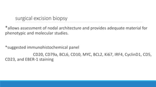 surgical excision biopsy
*allows assessment of nodal architecture and provides adequate material for
phenotypic and molecular studies.
*suggested immunohistochemical panel
CD20, CD79a, BCL6, CD10, MYC, BCL2, Ki67, IRF4, CyclinD1, CD5,
CD23, and EBER-1 staining
 