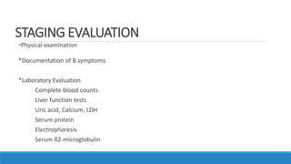 STAGING EVALUATION
*Physical examination
*Documentation of B symptoms
*Laboratory Evaluation
Complete blood counts
Liver function tests
Uric acid, Calcium, LDH
Serum protein
Electrophoresis
Serum ß2-microglobulin
 