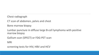 Chest radiograph
CT scan of abdomen, pelvis and chest
Bone marrow biopsy
Lumbar puncture in diffuse large B-cell lymphoma with positive
marrow biopsy
Gallium scan (SPECT) or FDG-PET scan
MRI
screening tests for HIV, HBV and HCV
 