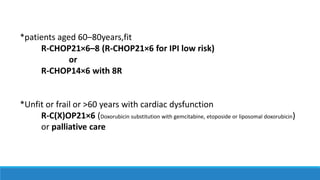*patients aged 60–80years,fit
R-CHOP21×6–8 (R-CHOP21×6 for IPI low risk)
or
R-CHOP14×6 with 8R
*Unfit or frail or >60 years with cardiac dysfunction
R-C(X)OP21×6 (Doxorubicin substitution with gemcitabine, etoposide or liposomal doxorubicin)
or palliative care
 