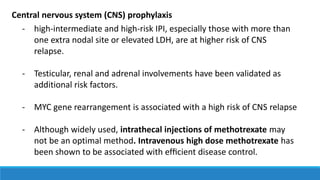 - high-intermediate and high-risk IPI, especially those with more than
one extra nodal site or elevated LDH, are at higher risk of CNS
relapse.
- Testicular, renal and adrenal involvements have been validated as
additional risk factors.
- MYC gene rearrangement is associated with a high risk of CNS relapse
- Although widely used, intrathecal injections of methotrexate may
not be an optimal method. Intravenous high dose methotrexate has
been shown to be associated with efﬁcient disease control.
Central nervous system (CNS) prophylaxis
 
