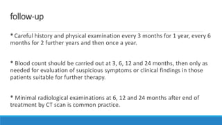 follow-up
*Careful history and physical examination every 3 months for 1 year, every 6
months for 2 further years and then once a year.
* Blood count should be carried out at 3, 6, 12 and 24 months, then only as
needed for evaluation of suspicious symptoms or clinical findings in those
patients suitable for further therapy.
* Minimal radiological examinations at 6, 12 and 24 months after end of
treatment by CT scan is common practice.
 