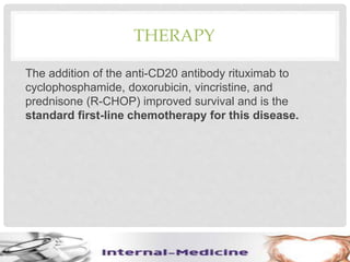 THERAPY
The addition of the anti-CD20 antibody rituximab to
cyclophosphamide, doxorubicin, vincristine, and
prednisone (R-CHOP) improved survival and is the
standard first-line chemotherapy for this disease.
 