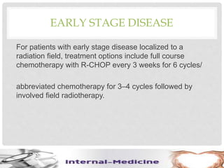 EARLY STAGE DISEASE
For patients with early stage disease localized to a
radiation field, treatment options include full course
chemotherapy with R-CHOP every 3 weeks for 6 cycles/
abbreviated chemotherapy for 3–4 cycles followed by
involved field radiotherapy.
 