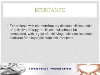 RESISTANCE
• For patients with chemorefractory disease, clinical trials
or palliative therapy or clinical trials should be
considered, with a goal of achieving a disease response
sufficient for allogeneic stem cell transplant.
 