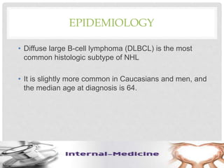 EPIDEMIOLOGY
• Diffuse large B-cell lymphoma (DLBCL) is the most
common histologic subtype of NHL
• It is slightly more common in Caucasians and men, and
the median age at diagnosis is 64.
 