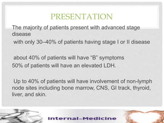 PRESENTATION
The majority of patients present with advanced stage
disease
with only 30–40% of patients having stage I or II disease
about 40% of patients will have “B” symptoms
50% of patients will have an elevated LDH.
Up to 40% of patients will have involvement of non-lymph
node sites including bone marrow, CNS, GI track, thyroid,
liver, and skin.
 