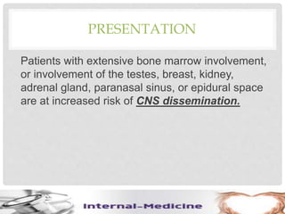 PRESENTATION
Patients with extensive bone marrow involvement,
or involvement of the testes, breast, kidney,
adrenal gland, paranasal sinus, or epidural space
are at increased risk of CNS dissemination.
 