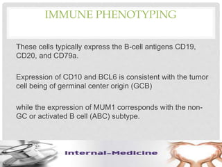IMMUNE PHENOTYPING
These cells typically express the B-cell antigens CD19,
CD20, and CD79a.
Expression of CD10 and BCL6 is consistent with the tumor
cell being of germinal center origin (GCB)
while the expression of MUM1 corresponds with the non-
GC or activated B cell (ABC) subtype.
 
