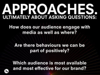 APPROACHES.ULTIMATELY ABOUT ASKING QUESTIONS:
How does our audience engage with
media as well as where?
Are there behaviours we can be
part of positively?
Which audience is most available
and most effective for our brand?
 