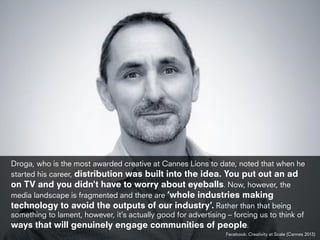 Droga, who is the most awarded creative at Cannes Lions to date, noted that when he
started his career, distribution was built into the idea. You put out an ad
on TV and you didn't have to worry about eyeballs. Now, however, the
media landscape is fragmented and there are ‘whole industries making
technology to avoid the outputs of our industry’. Rather than that being
something to lament, however, it’s actually good for advertising – forcing us to think of
ways that will genuinely engage communities of people.
Facebook: Creativity at Scale (Cannes 2013)
 