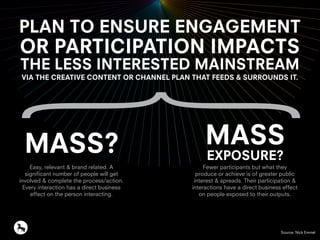 PLAN TO ENSURE ENGAGEMENT
OR PARTICIPATION IMPACTS
THE LESS INTERESTED MAINSTREAM
VIA THE CREATIVE CONTENT OR CHANNEL PLAN THAT FEEDS & SURROUNDS IT.
MASS? MASS
EXPOSURE?
Easy, relevant & brand related. A
significant number of people will get
involved & complete the process/action.
Every interaction has a direct business
effect on the person interacting.
Fewer participants but what they
produce or achieve is of greater public
interest & spreads. Their participation &
interactions have a direct business effect
on people exposed to their outputs.
Source: Nick Emmel
 