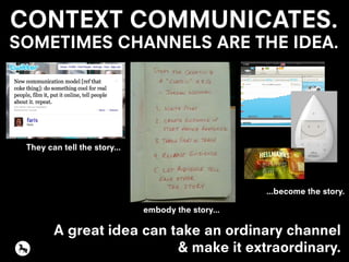CONTEXT COMMUNICATES.
SOMETIMES CHANNELS ARE THE IDEA.
A great idea can take an ordinary channel
& make it extraordinary.
They can tell the story...
embody the story...
...become the story.
 