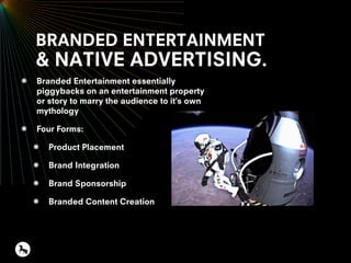 BRANDED ENTERTAINMENT
& NATIVE ADVERTISING.
Branded Entertainment essentially
piggybacks on an entertainment property
or story to marry the audience to it’s own
mythology
Four Forms:
Product Placement
Brand Integration
Brand Sponsorship
Branded Content Creation
 