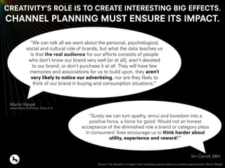 Martin Weigel
paraphasing Ehrenberg, Sharp et al.
Jim Carroll, BBH
CREATIVITY’S ROLE IS TO CREATE INTERESTING BIG EFFECTS.
CHANNEL PLANNING MUST ENSURE ITS IMPACT.
“We can talk all we want about the personal, psychological,
social and cultural role of brands, but what the data teaches us
is that the real audience for our efforts consists of people
who don't know our brand very well (or at all), aren't devoted
to our brand, or don't purchase it at all. They will have few
memories and associations for us to build upon, they aren't
very likely to notice our advertising, nor are they likely to
think of our brand in buying and consumption situations.”
“Surely we can turn apathy, ennui and boredom into a
positive force, a force for good. Would not an honest
acceptance of the diminished role a brand or category plays
in consumers' lives encourage us to think harder about
utility, experience and reward?”
Source: The liberation of magic: How marketing science opens up creative opportunities. Martin Weigel
 