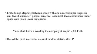 • Embedding: Mapping between space with one dimension per linguistic
unit (word, character, phrase, sentence, document ) to a continuous vector
space with much lower dimension.
“You shall know a word by the company it keeps” - J R Firth
• One of the most successful ideas of modern statistical NLP
10
 