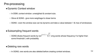 Pre-processing
●Dynamic Context window
○ In DSM, context window: unweighted & constant size.
○ Glove & SGNS - give more weightage to closer terms
○ SGNS - even the window size can be dynamic and take a value between 1 & max of windowsize.
●Subsampling frequent words
○ SGNS dilutes frequent words by randomly removing words whose frequency f is higher than
some threshold t, with probability
●Deleting rare words
○ In SGNS, rare words are also deleted before creating context windows. 102
 