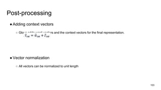 Post-processing
●Adding context vectors
○ Glove adds word vectors and the context vectors for the final representation.
●Vector normalization
○ All vectors can be normalized to unit length
103
 