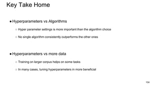 Key Take Home
●Hyperparameters vs Algorithms
○ Hyper parameter settings is more important than the algorithm choice
○ No single algorithm consistently outperforms the other ones
●Hyperparameters vs more data
○ Training on larger corpus helps on some tasks
○ In many cases, tuning hyperparameters in more beneficial
104
 