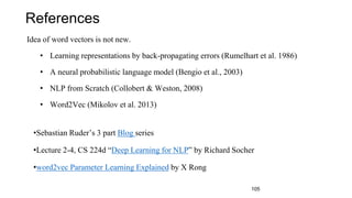 References
Idea of word vectors is not new.
• Learning representations by back-propagating errors (Rumelhart et al. 1986)
• A neural probabilistic language model (Bengio et al., 2003)
• NLP from Scratch (Collobert & Weston, 2008)
• Word2Vec (Mikolov et al. 2013)
•Sebastian Ruder’s 3 part Blog series
•Lecture 2-4, CS 224d “Deep Learning for NLP” by Richard Socher
•word2vec Parameter Learning Explained by X Rong
105
 