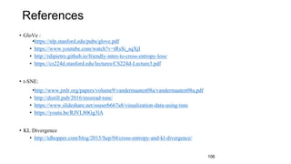 References
• GloVe :
•https://nlp.stanford.edu/pubs/glove.pdf
• https://www.youtube.com/watch?v=tRsSi_sqXjI
• http://rdipietro.github.io/friendly-intro-to-cross-entropy-loss/
• https://cs224d.stanford.edu/lectures/CS224d-Lecture3.pdf
• t-SNE:
•http://www.jmlr.org/papers/volume9/vandermaaten08a/vandermaaten08a.pdf
• http://distill.pub/2016/misread-tsne/
• https://www.slideshare.net/ssuserb667a8/visualization-data-using-tsne
• https://youtu.be/RJVL80Gg3lA
• KL Divergence
• http://tdhopper.com/blog/2015/Sep/04/cross-entropy-and-kl-divergence/
106
 