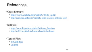 References
• Cross Entropy :
• https://www.youtube.com/watch?v=tRsSi_sqXjI
• http://rdipietro.github.io/friendly-intro-to-cross-entropy-loss/
• Softmax:
• https://en.wikipedia.org/wiki/Softmax_function
• http://cs231n.github.io/linear-classify/#softmax
• Tensor Flow
• 1.0 API docs
• CS20SI
107
 