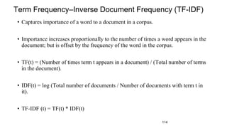 Term Frequency–Inverse Document Frequency (TF-IDF)
• Captures importance of a word to a document in a corpus.
• Importance increases proportionally to the number of times a word appears in the
document; but is offset by the frequency of the word in the corpus.
• TF(t) = (Number of times term t appears in a document) / (Total number of terms
in the document).
• IDF(t) = log (Total number of documents / Number of documents with term t in
it).
• TF-IDF (t) = TF(t) * IDF(t)
114
 