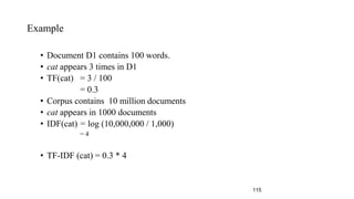 Example
• Document D1 contains 100 words.
• cat appears 3 times in D1
• TF(cat) = 3 / 100
= 0.3
• Corpus contains 10 million documents
• cat appears in 1000 documents
• IDF(cat) = log (10,000,000 / 1,000)
= 4
• TF-IDF (cat) = 0.3 * 4
115
 