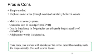 Pros & Cons
+ Simple method
+ Captures some sense (though weak) of similarity between words.
- Matrix is extremely sparse.
- Quadratic cost to train (perform SVD)
- Drastic imbalance in frequencies can adversely impact quality of
embeddings.
- Adding new words is expensive.
Take home : we worked with statistics of the corpus rather than working with
the corpus directly. This will recur in GloVe
17
 