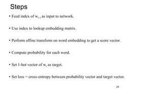 • Feed index of wi-1 as input to network.
• Use index to lookup embedding matrix.
• Perform affine transform on word embedding to get a score vector.
• Compute probability for each word.
• Set 1-hot vector of wi as target.
• Set loss = cross-entropy between probability vector and target vector.
Steps
24
 