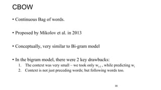 CBOW
• Continuous Bag of words.
• Proposed by Mikolov et al. in 2013
• Conceptually, very similar to Bi-gram model
• In the bigram model, there were 2 key drawbacks:
1. The context was very small – we took only wi-1 , while predicting wi
2. Context is not just preceding words; but following words too.
30
 