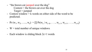 • “the brown cat jumped over the dog”
Context = the brown cat over the dog
Target = jumped
• Context window = k words on either side of the word to be
predicted.
• Pr (w1, w2, ….., wn) = ∏ Pr(wc | wc−k, . . . , wc−1, wc+1, . . . , wc+k)
• W = total number of unique windows
• Each window is sliding block 2c+1 words
31
 
